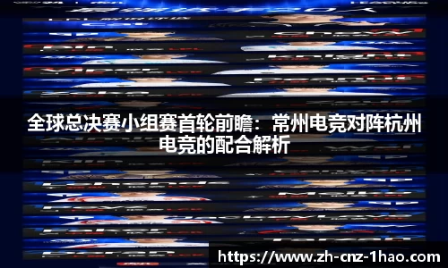 全球总决赛小组赛首轮前瞻：常州电竞对阵杭州电竞的配合解析